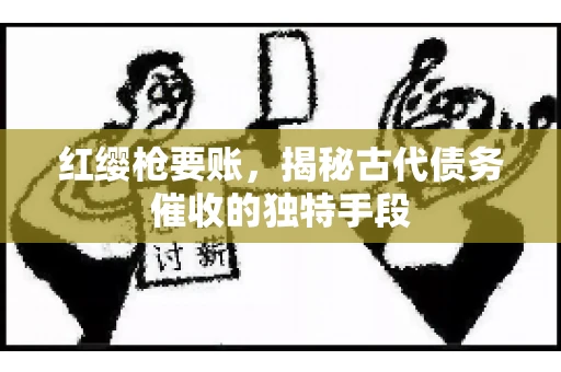 红缨枪要账，揭秘古代债务催收的独特手段
