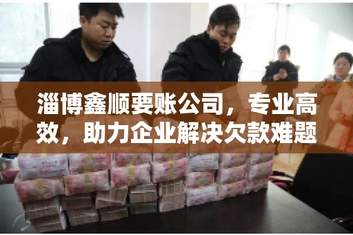 淄博鑫顺要账公司，专业高效，助力企业解决欠款难题