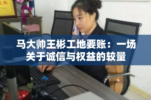 马大帅王彬工地要账：一场关于诚信与权益的较量