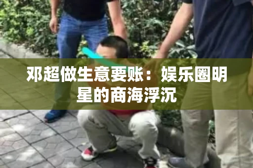 邓超做生意要账：娱乐圈明星的商海浮沉